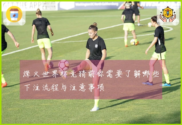 烽火世界杯竞猜前你需要了解哪些下注流程与注意事项