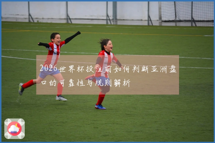 2026世界杯投注前如何判断亚洲盘口的可靠性与规则解析